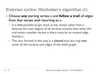 Eulerian cycles: Hierholzer's algorithm (1)
A.A. 2012/2013Tecniche di programmazione11
 Choose any starting vertex v, and follow a trail of edges
from that vertex until returning to v.
 It is not possible to get stuck at any vertex other than v,
because the even degree of all vertices ensures that, when the
trail enters another vertex w there must be an unused edge
leaving w.
 The tour formed in this way is a closed tour, but may not
cover all the vertices and edges of the initial graph.
 