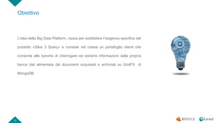 12
Obiettivo
L’idea della Big Data Platform, nasce per soddisfare l’esigenza specifica del
prodotto «Silos 3 Query» e consiste nel creare un portafoglio clienti che
consenta alle banche di interrogare ed estrarre informazioni dalla propria
banca dati alimentata dai documenti acquistati e archiviati su GridFS di
MongoDB.
 