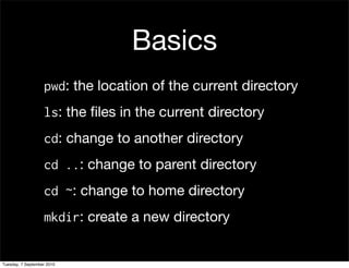 Basics
                   pwd: the location of the current directory
                   ls: the ﬁles in the current directory
                   cd: change to another directory
                   cd ..: change to parent directory
                   cd ~: change to home directory
                   mkdir: create a new directory


Tuesday, 7 September 2010
 