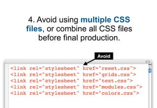 4. Avoid using multiple CSS
    files, or combine all CSS files
        before final production.

                               Avoid

<link   rel="stylesheet"   href="reset.css">
<link   rel="stylesheet"   href="grids.css">
<link   rel="stylesheet"   href="text.css">
<link   rel="stylesheet"   href="modules.css">
<link   rel="stylesheet"   href="colors.css">
 