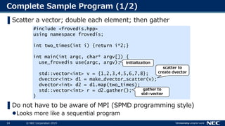 14 © NEC Corporation 201914
Complete Sample Program (1/2)
▌Scatter a vector; double each element; then gather
▌Do not have to be aware of MPI (SPMD programming style)
Looks more like a sequential program
#include <frovedis.hpp>
using namespace frovedis;
int two_times(int i) {return i*2;}
int main(int argc, char* argv[]) {
use_frovedis use(argc, argv);
std::vector<int> v = {1,2,3,4,5,6,7,8};
dvector<int> d1 = make_dvector_scatter(v);
dvector<int> d2 = d1.map(two_times);
std::vector<int> r = d2.gather();
}
initialization
scatter to
create dvector
gather to
std::vector
 