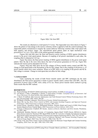 IJPEDS ISSN: 2088-8694 
A Performance Comparison of DFIG using Power Transfer Matrix and Direct… (K.Viswanadha S Murthy)
183
Figure 10(b). Vdc from DPC
The results are obtained at a wind speed of 12 m/sec. The trapezoidal wave form shown in Figure 7
shows the pattern of step change in the reactive reference which is applied to both the control techniques.The
trapezoidal pattern wasselected to examine the system behavior following variation inthe wind speed with
both negative and positive slopes. The selectedwind speed pattern spans an input mechanical wind
powerfrom 0.7 to 1 p.u. (70 to 100% of the turbine-generator ratedpower).
Figures 8(a) and 8(b) show the Real and Reactive power tracking of DFIG against disturbances
present in the given wind speed pattern. Because of coupling of all powers interlinked to each other, the
coupling effect is obtained at t=0.3 sec.
Figure 9(a) shows the Real power tracking of DFIG against disturbances in the given wind speed
pattern. Here the dip in the wave form shows the start of real power generation at t=0.2 sec. Figure 9(b)
indicates the reactive power absorption for 0.4 sec.
Figures 10(a) and 10(b) show the dc link voltages of Power transfer matrix control and DPC.The
change in wind speed leads to the fluctuations of the dc link voltage. Due to the coupling of all powers vdc of
power transfer matrix have some variations. Where as in DPC there is no coupling of the powers and the dc
link voltage is constant. Change in wind speed does not affect dc link voltage
7. CONCLUSION
Upon examining the results of both Power transfer matrix and DPC techniques for the same
disturbances the Real power generation is better in power transfer matrix control than with DPC. Also the
generation of power starts in DPC with a delay of 0.2 sec. Hence power transfer matrix method is giving
better results than the DPC method.
REFERENCES
[1] Wind technology 2011024/29. Global wind energy council (online). Available at www.gwec.net
[2] LH Hansen, L Helle, F Balaabjerg, E Ritchie, S munk-nielsen, H binder. Conseptual Survey of Generators And
Power Electronics For Wind Turbines. Riso national laboratory.
[3] L Morel, H Godfroid. Dfim Converter Optimisation And Field Oriented Control Without Positioning Sensor. IEE
proc.elctr.powerappl. 1998; 145(4): 360-368.
[4] SN Bhadra, D Kastha, S Banarjee. Wind Electrical Systems. Oxford University press
[5] Dawei Zhi, Lie Xu. Direct Power Control of DFIG with Constant Swtching Frequency and Improved Transient
Performance”IEEE Transactions on Energy Conversion. 2007; 22(1).
[6] Esmaeil Rezaei, Ahmadreza Tabesh, Mohammad Ebrahimi. Dynamic Model and Control of DFIG Wind Energy
Systems Based on Power Transfer Matrix. IEEE Transactions on Power Delivery. 2012; 27(3).
[7] P Krause, O Wasynczuk, S Sudhoff, IPE Society. Analysis of Electric Machinery and Drive Systems. Piscataway,
NJ: IEEE. 2002.
[8] Abdelmalek Boulahia. Mentouri university of Constantine, Algeria; Khalil NABTI; Hocine BENALLA, Algeria
Direct Power Control for Threelevel NPC Based PWM AC/DC/AC Converter in Doubly Fed Induction Generators
Based Wind Turbine International Journal of Electrical and Computer Engineering (IJECE). 2012; 2(3): 425-436.
[9] NRN Idris, AHM Yatim.Direct Torque Control of Induction Machines with Constant Switching Frequency and
Reduced Torque Ripple. IEEE Trans. Ind. Electron., 2004; 51(4): 758–767.
[10] J Kang, S Sul. New Direct Torque Control of Induction Motor for Minimum Torque Ripple and Constant Switching
Frequency. IEEE Trans. Ind. Appl., 1999; 35(5): 1076–1082.
 