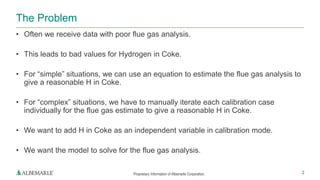 Proprietary Information of Albemarle Corporation.
• Often we receive data with poor flue gas analysis.
• This leads to bad values for Hydrogen in Coke.
• For “simple” situations, we can use an equation to estimate the flue gas analysis to
give a reasonable H in Coke.
• For “complex” situations, we have to manually iterate each calibration case
individually for the flue gas estimate to give a reasonable H in Coke.
• We want to add H in Coke as an independent variable in calibration mode.
• We want the model to solve for the flue gas analysis.
The Problem
2
 