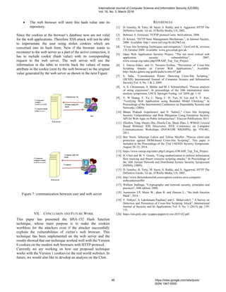  The web browser will store this hash value into its
repository.
Since the cookies at the browser’s database now are not valid
for the web applications. Therefore XSS attack will not be able
to impersonate the user using stolen cookies which are
converted into its hash form. Now if the browser wants to
reconnect to the web server as a part of the active connection, it
has to include cookie (hash value) with its corresponding
request to the web server. The web server will use the
information in the table to rewrite back the values of name
attribute in the cookie (sent by the web browser) to the original
value generated by the web server as shown in the next Figure.
Figure 7: communication between user and web server
VII. CONCLUSION AND FUTURE WORK
This paper has presented the SHA-152 Hash function
technique, whose main purpose is to make the cookies
worthless for the attackers even if the attacker successfully
exploits the vulnerabilities of victim’s web browser. This
technique has been implemented on the web server and the
results showed that our technique worked well with the Version
0 cookies on the modern web browsers with HTTP protocol.
Currently we are working on how our proposed technique
works with the Version 1 cookies on the real world websites. In
future, we would also like to develop an analysis on the Clint.
REFERENCES
[1] D. Gourley, B. Totty, M. Sayer, S. Reddy, and A. Aggarwal, HTTP The
Definitive Guide, 1st ed., O’Reilly Media, US, 2002.
[2] Behrouz A. Forouzan, TCP/IP protocol suite, third edition, 2008.
[3] D. Kristol, “HTTP State Management Mechanism,”, in Internet Society,
2000. Available: http:// www.ietf.org/rfc/rfc2965.txt.
[4] “Cross Site Scripting Techniques and mitigation,”, GovCertUK, revision
1.0, October 2009. Available: www.govcertuk.gov.uk.
[5] Open Web Application Security Project, “The ten most critical web
application security vulnerabilities”, 2007,
www.owasp.org/index.php/OWASP_Top_Ten_Project.
[6] J. Garcia-Alfaro and G. Navarro-Arribas, “Prevention of Cross-Site
Scripting Attacks on Current Web Applications,”, Available:
http://hacks-galore.org/guille/pubs/is-otm-07.pdf.
[7] S. Saha, “Consideration Points: Detecting Cross-Site Scripting,”
(IJCSIS) International Journal of Computer Science and Information
Security,Vol. 4, No. 1 & 2, 2009.
[8] A. S. Christensen, A. Mǿller and M. I. Schwartzbach, “Precise analysis
of string expression”, In proceedings of the 10th international static
analysis symposium, LNCS, Springer-Verlag, vol. 2694, pp. 1-18.
[9] Y. W Huang, F. Yu, C. Hang, C. H. Tsai, D. Lee and S. Y. Kuo,
“Verifying Web Application using Bounded Model Checking,” In
Proceedings of the International Conference on Dependable Systems and
Networks, (2004).
[10] Bhanu Prakash Gopularam1 and N. Nalini2," Cross Site Scripting
Security Vulnerabilities and Risk Mitigation Using Enterprise Security
API for Web-Apps on Public Infrastructure", Elsevier Publications 2013.
[11] Zhushou Tang, Haojin Zhu, Zhenfu Cao, Shuai Zhao, L-WMxD: Lexical
Based Webmail XSS Discoverer, IEEE Conference on Computer
Communications Workshops (INFOCOM WKSHPS), pp. 976-981,
2011.
[12] Ben Stock, Sebastian Lekies and Tobias Mueller ,"Precise client-side
protection against DOM-based Cross-Site Scripting", This paper is
included in the Proceedings of the 23rd USENIX Security Symposium.
August 20–22, 2014.
[13] https://www.owasp.org/index.php/Category:OWASP_Top_Ten_Project.
[14] H. Chen and M. V. Gundy, “Using randomization to enforce information
flow tracking and thwart crosssite scripting attacks,” In Proceedings of
the 16th Annual Network and Distributed System Security Symposium
(NDSS), (2009).
[15] D. Gourley, B. Totty, M. Sayer, S. Reddy, and A. Aggarwal, HTTP The
Definitive Guide, 1st ed., O’Reilly Media, US, 2002.
[16] http://www.thewindowsclub.com/capture-cookies-save-computer-
webcookiessniffer
[17] William Stallings, "Cryptography and network security, principles and
practices", fifth edition, 2008.
[18] Aumasson J.P, Meier W., phan R. and Henzen L., "the hash function
black", 2014.
[19] V. Nithya1, S. Lakshmana Pandian2 and C. Malarvizhi3, " A Survey on
Detection and Prevention of Cross-Site Scripting Attack", International
Journal of Security and Its Applications Vol. 9, No. 3 (2015), pp. 139-
152
[20] https://isis.poly.edu/~jcappos/papers/tr-cse-2013-02.pdf.
International Journal of Computer Science and Information Security (IJCSIS),
Vol. 16, No. 3, March 2018
48 https://sites.google.com/site/ijcsis/
ISSN 1947-5500
 