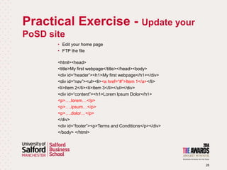 Practical Exercise - Update your
PoSD site
28
• Edit your home page
• FTP the file
<html><head>
<title>My first webpage</title></head><body>
<div id=“header”><h1>My first webpage</h1></div>
<div id=“nav”><ul><li><a href=“#”>Item 1</a></li>
<li>Item 2</li><li>Item 3</li></ul></div>
<div id=“content”><h1>Lorem Ipsum Dolor</h1>
<p>….lorem…</p>
<p>….ipsum…</p>
<p>….dolor…</p>
</div>
<div id=“footer”><p>Terms and Conditions</p></div>
</body> </html>
 