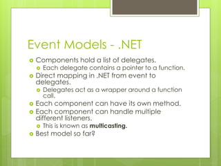 Event Models - .NET
 Components hold a list of delegates.
 Each delegate contains a pointer to a function.
 Direct mapping in .NET from event to
delegates.
 Delegates act as a wrapper around a function
call.
 Each component can have its own method.
 Each component can handle multiple
different listeners.
 This is known as multicasting.
 Best model so far?
 