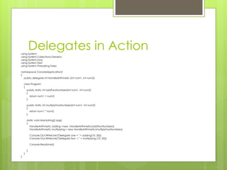 Delegates in Actionusing System;
using System.Collections.Generic;
using System.Linq;
using System.Text;
using System.Threading.Tasks;
namespace ConsoleApplication3
{
public delegate int HandleArithmetic (int num1, int num2);
class Program
{
public static int addTwoNumbers(int num1, int num2)
{
return num1 + num2;
}
public static int multiplyTwoNumbers(int num1, int num2)
{
return num1 * num2;
}
static void Main(string[] args)
{
HandleArithmetic adding =new HandleArithmetic(addTwoNumbers);
HandleArithmetic multiplying = new HandleArithmetic(multiplyTwoNumbers);
Console.Out.WriteLine("Delegate one = " + adding(10, 20));
Console.Out.WriteLine("Delegate two = " + multiplying (10, 20));
Console.ReadLine();
}
}
}
 
