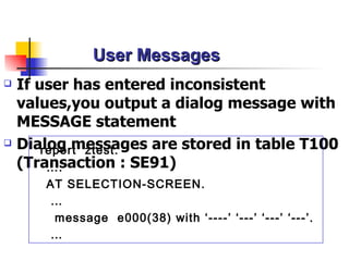 User Messages
   If user has entered inconsistent
    values,you output a dialog message with
    MESSAGE statement
   Dialog messages are stored in table T100
        report ztest.
    (Transaction : SE91)
         ….
       AT SELECTION-SCREEN.
       …
        message e000(38) with ‘----’ ‘---’ ‘---’ ‘---’.
       …
 