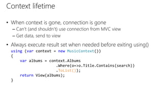 Context lifetime
• When context is gone, connection is gone
– Can’t (and shouldn’t) use connection from MVC view
– Get data, send to view
• Always execute result set when needed before exiting using()
using (var context = new MusicContext())
{
var albums = context.Albums
.Where(o=>o.Title.Contains(search))
.ToList());
return View(albums);
}
 