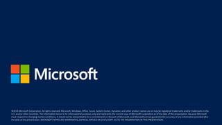 ©2014 Microsoft Corporation. All rights reserved. Microsoft, Windows, Office, Azure, System Center, Dynamics and other product names are or may be registered trademarks and/or trademarks in the
U.S. and/or other countries. The information herein is for informational purposes only and represents the current view of Microsoft Corporation as of the date of this presentation. Because Microsoft
must respond to changing market conditions, it should not be interpreted to be a commitment on the part of Microsoft, and Microsoft cannot guarantee the accuracy of any information provided after
the date of this presentation. MICROSOFT MAKES NO WARRANTIES, EXPRESS, IMPLIED OR STATUTORY, AS TO THE INFORMATION IN THIS PRESENTATION.
©2014 Microsoft Corporation. All rights reserved. Microsoft, Windows, Office, Azure, System Center, Dynamics and other product names are or may be registered trademarks and/or trademarks in the
U.S. and/or other countries. The information herein is for informational purposes only and represents the current view of Microsoft Corporation as of the date of this presentation. Because Microsoft
must respond to changing market conditions, it should not be interpreted to be a commitment on the part of Microsoft, and Microsoft cannot guarantee the accuracy of any information provided after
the date of this presentation. MICROSOFT MAKES NO WARRANTIES, EXPRESS, IMPLIED OR STATUTORY, AS TO THE INFORMATION IN THIS PRESENTATION.
 