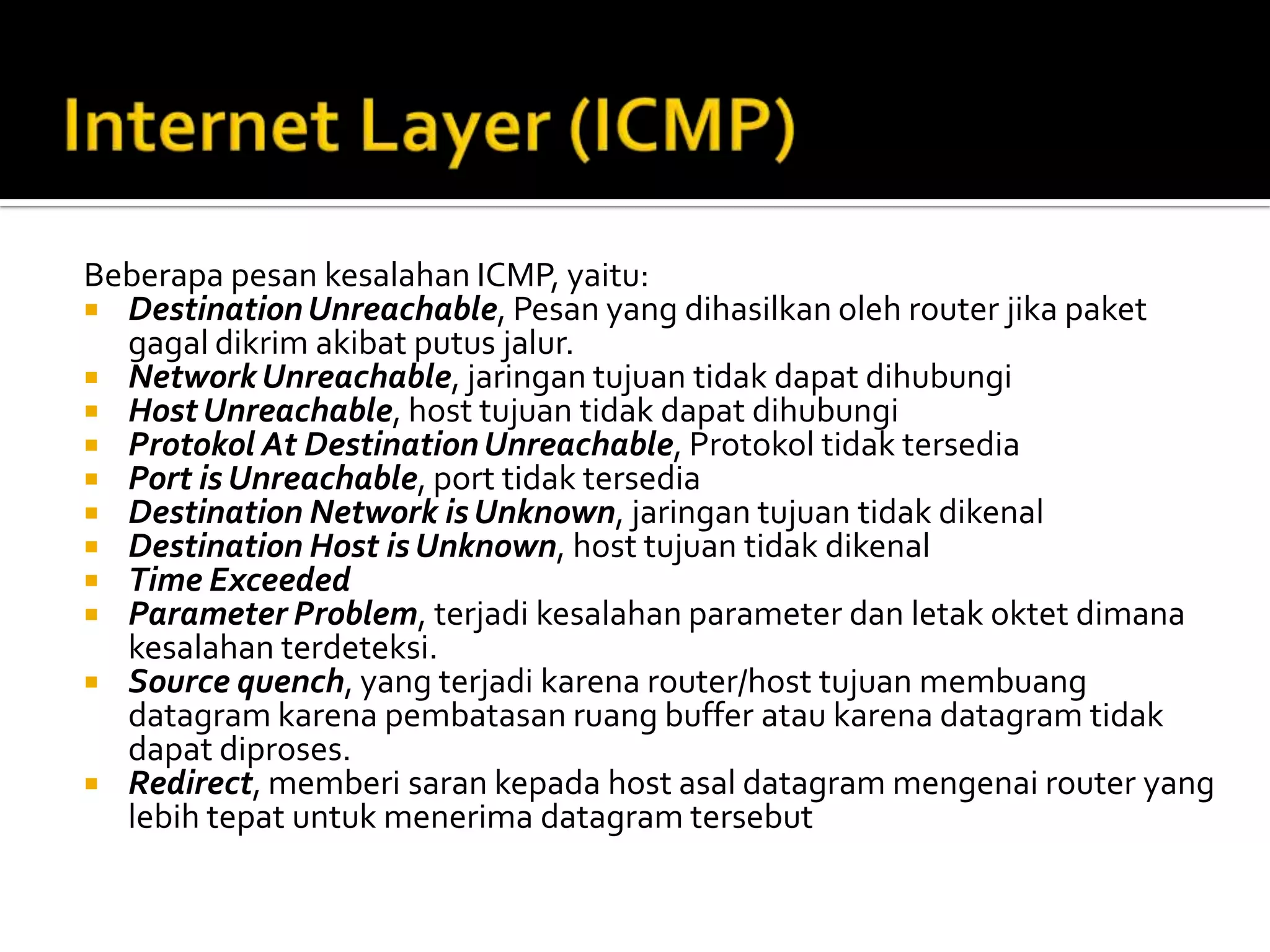 Internet Layer (ICMP)Beberapa pesan kesalahan ICMP, yaitu:Destination Unreachable, Pesan yang dihasilkan oleh router jika paket gagal dikrim akibat putus jalur.Network Unreachable, jaringan tujuan tidak dapat dihubungiHost Unreachable, host tujuan tidak dapat dihubungiProtokol At Destination Unreachable, Protokol tidak tersediaPort is Unreachable, port tidak tersediaDestination Network is Unknown, jaringan tujuan tidak dikenalDestination Host is Unknown, host tujuan tidak dikenalTime ExceededParameter Problem, terjadi kesalahan parameter dan letak oktet dimana kesalahan terdeteksi.Source quench, yang terjadi karena router/host tujuan membuang datagram karena pembatasan ruang buffer atau karena datagram tidak dapat diproses.Redirect, memberi saran kepada host asal datagram mengenai router yang lebih tepat untuk menerima datagram tersebut