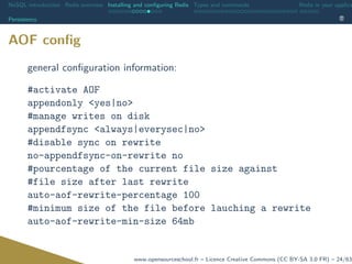 NoSQL introduction Redis overview Installing and conﬁguring Redis Types and commands Redis in your applica
Persistency
AOF conﬁg
general conﬁguration information:
#activate AOF
appendonly <yes|no>
#manage writes on disk
appendfsync <always|everysec|no>
#disable sync on rewrite
no-appendfsync-on-rewrite no
#pourcentage of the current file size against
#file size after last rewrite
auto-aof-rewrite-percentage 100
#minimum size of the file before lauching a rewrite
auto-aof-rewrite-min-size 64mb
www.opensourceschool.fr – Licence Creative Commons (CC BY-SA 3.0 FR) – 24/63
 