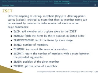 NoSQL introduction Redis overview Installing and conﬁguring Redis Types and commands Redis in your applica
Structure Types
ZSET
Ordered mapping of -string- members (keys) to -ﬂoating-point-
scores (values), ordered by score ﬁrst then by member name can
be accessed by member or order number of score or score
basic commands:
ZADD: add member with a given score to the ZSET
ZRANGE: fetch the items by theire position in sorted order
ZRANGEBYSCORE: fetch the items by score range
ZCARD: number of members
ZINCRBY: increment the score of a member
ZCOUNT: return the number of members with a score between
the provided arguments
ZRANK: position of the given member
ZSCORE: get the score of a member
www.opensourceschool.fr – Licence Creative Commons (CC BY-SA 3.0 FR) – 43/63
 