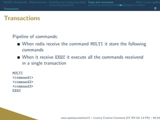 NoSQL introduction Redis overview Installing and conﬁguring Redis Types and commands Redis in your applica
Transactions
Transactions
Pipeline of commands:
When redis receive the command MULTI it store the following
commands
When it receive EXEC it execute all the commands receivend
in a single transaction
MULTI
<command1>
<command2>
<command3>
EXEC
www.opensourceschool.fr – Licence Creative Commons (CC BY-SA 3.0 FR) – 48/63
 