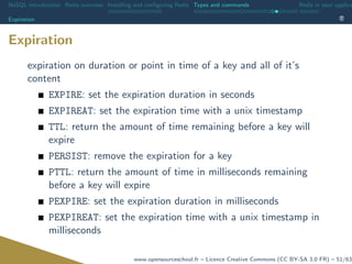 NoSQL introduction Redis overview Installing and conﬁguring Redis Types and commands Redis in your applica
Expiration
Expiration
expiration on duration or point in time of a key and all of it’s
content
EXPIRE: set the expiration duration in seconds
EXPIREAT: set the expiration time with a unix timestamp
TTL: return the amount of time remaining before a key will
expire
PERSIST: remove the expiration for a key
PTTL: return the amount of time in milliseconds remaining
before a key will expire
PEXPIRE: set the expiration duration in milliseconds
PEXPIREAT: set the expiration time with a unix timestamp in
milliseconds
www.opensourceschool.fr – Licence Creative Commons (CC BY-SA 3.0 FR) – 51/63
 
