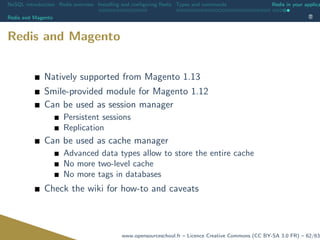 NoSQL introduction Redis overview Installing and conﬁguring Redis Types and commands Redis in your applica
Redis and Magento
Redis and Magento
Natively supported from Magento 1.13
Smile-provided module for Magento 1.12
Can be used as session manager
Persistent sessions
Replication
Can be used as cache manager
Advanced data types allow to store the entire cache
No more two-level cache
No more tags in databases
Check the wiki for how-to and caveats
www.opensourceschool.fr – Licence Creative Commons (CC BY-SA 3.0 FR) – 62/63
 