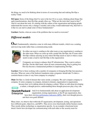 the things we need to be thinking about in terms of overcoming that and making DevOps a
reality? Todd.
DeCapua: Some of the things that I've seen in the last 10 or so years, thinking about things like
agile transformations, then DevOps, people often say, "What are the tools that I need to buy?"
And it's not about the tools. It's starting with the culture of the organization and helping people
understand the reasons why a change is needed, and as they would understand why, then how is
it that we can start to adopt some of these fundamentals?
Gardner: Sachin, what are some of the problems that we need to overcome?
Different models
Ohal: Fundamentally, industries come in with many different models, which was a sending
and receiving mode rather than a communicating mode.
So either one team is sending to the other team or one organization is sending to
the other team. When we come up with a model like DevOps, the IT team starts
DevOps without selecting an area where DevOps needs to start or where a team
needs to take a lead to start DevOps in the organization
Companies are trying to enhance their IT infrastructure. They want to enforce
DevOps. On the other hand, when all start communicating, they're getting lost.
This has become a fundamental problem in implementing DevOps.
Gardner: You've been working with a number of companies in bringing DevOps best practices
into play. What are some of the bedrock foundation steps companies should take? Is there a
common theme or does it vary from company to company?
Ohal: DevOps is a kind of domain that varies inside a company. We can't compare company to
company. It varies company to company, domain to domain, organization to organization,
because here we're talking about developing a culture. When we talk about developing
a culture, a thought process, understanding those thought processes play a key role.
And if we fundamentally talk about an application development
organization, testing organization, or the IT ops organization, they
have their own key performance indicators (KPIs), their own thought process,
and their own goals deﬁned.
Many times, we observe that within the IT organization, development, testing, and operations
have different goals, objectives, and KPI’s. They never cross functionally deﬁne business needs.
They mostly deﬁne technology as organization speciﬁc. As an example a functional tester
doesn’t know how developer are communicating with each other or the security team for
Ohal
 