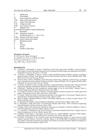 Int J Pow Elec & Dri Syst ISSN: 2088-8694 
Maximum Power Point Tracking of Wind Turbine Conversion Chain Variable… (H. Becheri)
535
S turbine area
v Wind Speed
PC power extraction coefficient
s (R) index of the stator (rotor)
d, q indices Park repository
V (I) voltage (current)
P (Q) active power (reactive)
Φ Magnetic flux
Cem (Cr)electromagnetic torque (mechanical)
R Resistance
L (M) Inductance (mutual)
σ Coefficient leaks, σ = 1 - M 2 / LsLr
θr (θs) Position of the rotor (stator)
ωr (ωs) electric speed rotor (stator)
Ω Mechanical speed
g Slip
f Friction
J Inertia
P Number of pole pairs
Parameters of system:
R =35.25 m; G= 90 m; J=0.1Kg.m2
.
Vs=220/381; Vr=18/31 V; f=50 Hz; fr=14 Hz.
R=0.3 ; L=0.014 H; = 2 e-3 F;
=620 V; = 85 ; E=220 V.
REFERENCES
[1] A. Harrouz, A. Benatiallah, O. Harrouz, "Modeling of small wind energy based of PMSG in south of Algeria",
IEEE Explore, Second International Symposium on Environment-Friendly Energies and Applications (EFEA2012),
Northumbrie University, UK. pp.191 – 195, 2012.
[2] A. Harrouz, A. Benatiallah, O. Harrouz. “Electric Control and Meteorological Validation of Sensors in Dynamic
Metering System of Fluids”, International Journal of Power Electronics and Drive System (IJPEDS), ISSN: 2088-
8694, Vol. (3) No.4, Dec 2013, pp. 450-458.
[3] Hachemi Glaoui, Harrouz Abdelkader, Ismail Messaoudi, Hamid Saab, “Modeling of Wind Energy on Isolated
Area”, International Journal of Power Electronics and Drive System (IJPEDS), 10.11591/ijpeds.v4i2.4859, ISSN:
2088-8694, Vol. (4) No.2, JUIN 2014, pp. 274-280.
[4] A. Mirecki "Comparative chains of energy dedicated to a small wind turbine conversion study" Thesis in Electrical
Engineering Laboratory and Industrial Electronics The ENSEEIHT, University of Toulouse April 5, 2005.
[5] L.Hamzaoui, "Modeling the dual asynchronous machine supply for use as wind turbine," Magister Thesis in
Electrical Engineering, National Technical University, 20/01/2008.
[6] S. El Aimani, B. Francis F. Minne, B. Robyns, "Comparisonanalysis ofcontrol structures for variable speed wind
turbine", Proceedings of CESA, 2003, Lille, France, in July 2003.
[7] F.Z.Arama, "Study and Control of asynchronous generator for the production of wind energy" Magister thesis in
electrical Genie, National Technical University of Oran, Algeria, in 2013
[8] Slama El Magnet, "Modeling Different Aeolian Technologies Integrated into a network Average Tension," The
School of Doctoral Thesis
[9] R. Abdessmed Mr. Kadjouj; "Electrical Machines Modelling", University Press of Batna, Algeria 1997.
[10] V. Paul-Etienne, "Order Non-Linear of Asynchronous Machine Dual Power", PhD in Electrical Engineering,
National Polytechnic Institute of Toulouse, France, 2004.
[11] A.Chaiba, "Order of the asynchronous machine has dual power by techniques of artificial intelligence," Thesis in
Electrical Engineering, University of Batna, Algeria, in 2010.
[12] A. L. Nemmour; "Contribution to the Vector Control of Asynchronous Machine Dual Power"; Magister thesis in
electrical engineering, University of Batna, Algeria, 2002
[13] A.Mehdary "Emde chiane a wind energy conversion based on a AEROTURBINE". 6th Days of PhD students.
Information science laboratory and LSIS systems. University of St. Jerome. Marseille. 2009.
[14] H. Becheri "Contribution to the sensorless control and maximum power search of a wind conversion chain"
Magister Automatic Memory, University of Bechar, Algeria, in 2014.H.BECHERI «Contribution à la commande
sans capteur et recherche de maximum de puissance d’une chaine de conversion éolienne» Mémoire de Magister en
Automatique, Université de Bechar, Algérie, 2014.
 