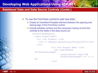 Developing Web Applications Using ASP.NET
Relational Data and Data Source Controls (Contd.)


                To use the FormView control to add new data :
                   Create an InsertItemTemplate element between the opening and
                   closing tags of the FormView control.
                   Include editable controls and the necessary markup to bind the
                   controls to the fields in the data source as:
                     <InsertItemTemplate>
                       <table width="100%">
                         <tr> <td> Product: </td>
                           <td> <% =Request.QueryString["ProductID"]%></td>
                         </tr>
                                      <tr> <td> Product Name: </td>
                                        <td> <asp:TextBox
                       ID="txtProductName"
                                              runat="server" Text='<%#
                                              Bind("ProductName") %>' /> </
                       td>
                                      </tr>




     Ver. 1.0                                                            Slide 19 of 26
 
