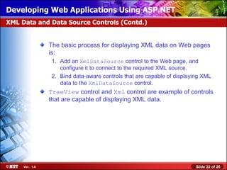 Developing Web Applications Using ASP.NET
XML Data and Data Source Controls (Contd.)


                The basic process for displaying XML data on Web pages
                is:
                1. Add an XmlDataSource control to the Web page, and
                   configure it to connect to the required XML source.
                2. Bind data-aware controls that are capable of displaying XML
                   data to the XmlDataSource control.
                TreeView control and Xml control are example of controls
                that are capable of displaying XML data.




     Ver. 1.0                                                           Slide 22 of 26
 