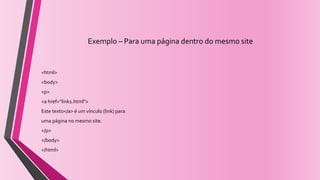 Exemplo – Para uma página dentro do mesmo site
<html>
<body>
<p>
<a href=“link1.html">
Este texto</a> é um vínculo (link) para
uma página no mesmo site.
</p>
</body>
</html>
 