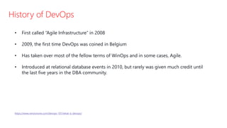 History of DevOps
• First called “Agile Infrastructure” in 2008
• 2009, the first time DevOps was coined in Belgium
• Has taken over most of the fellow terms of WinOps and in some cases, Agile.
• Introduced at relational database events in 2010, but rarely was given much credit until
the last five years in the DBA community.
https://www.versionone.com/devops-101/what-is-devops/
 