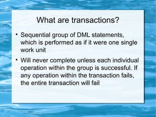 What are transactions?

Sequential group of DML statements,
which is performed as if it were one single
work unit

Will never complete unless each individual
operation within the group is successful. If
any operation within the transaction fails,
the entire transaction will fail
 
