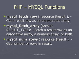 PHP – MYSQL Functions mysql_fetch_row  ( resource $result ); - Get a result row as an enumerated array. mysql_fetch_array  ($result, RESULT_TYPE); - Fetch a result row as an associative array, a numeric array, or both. mysql_num_rows  ( resource $result ); - Get number of rows in result. 