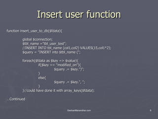 Insert user function function insert_user_to_db($fdata){ global $connection; $tbl_name =&quot;tbl_user_test&quot;; //INSERT INTO tbl_name (col1,col2) VALUES(15,col1*2); $query = &quot;INSERT into $tbl_name (&quot;; foreach($fdata as $key => $value){ if($key == &quot;modified_on&quot;){ $query .= $key.&quot;)&quot;; } else{ $query .= $key.&quot;, &quot;; } }//could have done it with array_keys($fdata); … Continued 