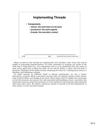 Implementing Threads

                    • Components
                      – chores: the work that is to be done
                      – processors: the active agents
                      – threads: the execution context




           CS 167                           VI–3       Copyright © 2006 Thomas W. Doeppner. All rights reserved.




  Before we discuss how threads are implemented, let’s introduce some terms that will be
helpful in discussing implementations. It’s often convenient to separate the notion of the
work that is being done (e.g., the computation that is to be performed) from the notion of
some active agent who is doing the work. So we call the former a chore, and the latter a
processor. Examples of the former include computing the value of π, looking up an entry in a
database, and redrawing a window.
  To model systems in sufficient detail to discuss performance, we use a further
abstraction—contexts. When a processor executes code, its registers contain certain values,
some of which define such things as the stack. These values must be loaded into a processor
so that the processor can execute the code associated with handling a chore; conversely, this
information must be saved if the processor is to be switched to executing the code associated
with some other chore. We define a thread (or thread of control) to be this information; in
other words, it is the execution context.




                                                                                                                   VI–3
 