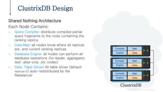 ClustrixDB Design
PROPRIETARY & CONFIDENTIAL
Shared Nothing Architecture
Each Node Contains:
o Query Compiler: distribute compiled partial
query fragments to the node containing the
ranking replica
o Data Map: all nodes know where all replicas
are, and current ranking replicas
o Database Engine: all nodes can perform all
database operations (no leader, aggregator,
leaf, data-only, etc nodes)
o Data: Table Slices: All table slices (default:
replicas=2) auto-redistributed by the
Rebalancer
ClustrixDB
Compiler Map
Engine Data
Compiler Map
Engine Data
Compiler Map
Engine Data
 