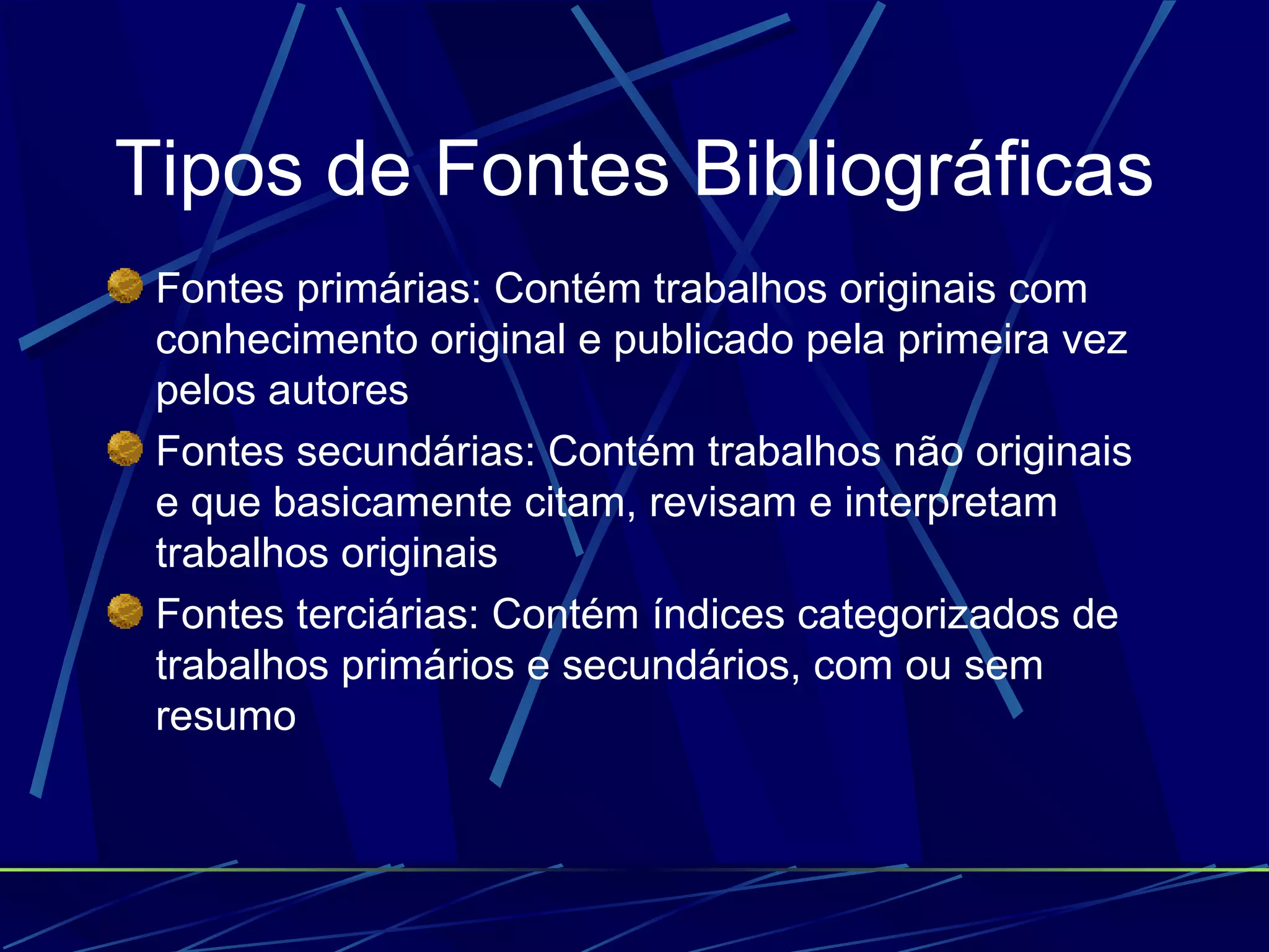 Tipos de Fontes Bibliográficas Fontes primárias: Contém trabalhos originais com conhecimento original e publicado pela primeira vez pelos autores   Fontes secundárias: Contém trabalhos não originais e que basicamente citam, revisam e interpretam trabalhos originais   Fontes terciárias: Contém índices categorizados de trabalhos primários e secundários, com ou sem resumo   
