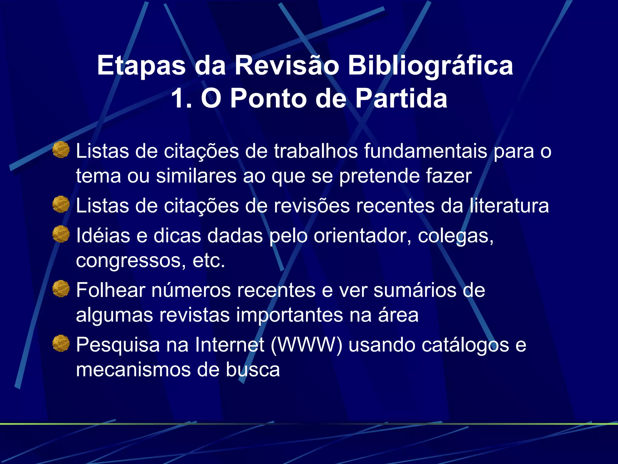 Etapas da Revisão Bibliográfica  1. O Ponto de Partida Listas de citações de trabalhos fundamentais para o tema ou similares ao que se pretende fazer   Listas de citações de revisões recentes da literatura   Idéias e dicas dadas pelo orientador, colegas, congressos, etc.   Folhear números recentes e ver sumários de algumas revistas importantes na área   Pesquisa na Internet (WWW) usando catálogos e mecanismos de busca   