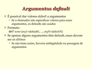Argumentos default
 É possível dar valores default a argumentos
 Se o chamador não especificar valores para esses 
argumentos, os defaults são usados
 Formato: 
def nome (arg1=default1, ..., argN=defaultN)
 Se apenas alguns argumentos têm default, esses devem 

ser os últimos


Se não fosse assim, haveria ambigüidade na passagem de 
argumentos

 