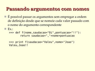 Passando argumentos com nomes
 É possível passar os argumentos sem empregar a ordem 

de definição desde que se nomeie cada valor passado com 
o nome do argumento correspondente
 Ex.:
>>> def f(nome,saudacao="Oi",pontuacao="!!"):
return saudacao+","+nome+pontuacao
>>> print f(saudacao="Valeu",nome="Joao")
Valeu,Joao!!

 