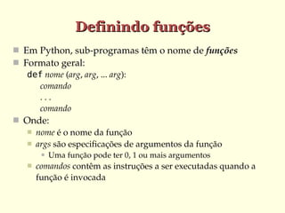 Definindo funções
 Em Python, sub­programas têm o nome de funções
 Formato geral:
def nome (arg, arg, ... arg):
      comando
      . . . 
      comando
 Onde:
 nome é o nome da função
 args são especificações de argumentos da função




Uma função pode ter 0, 1 ou mais argumentos

comandos contêm as instruções a ser executadas quando a 
função é invocada

 