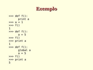 Exemplo
>>> def f():
print a
>>> a = 1
>>> f()
1
>>> def f():
a = 5
>>> f()
>>> print a
1
>>> def f():
global a
a = 5
>>> f()
>>> print a
5

 