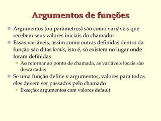 Argumentos de funções
 Argumentos (ou parâmetros) são como variáveis que 

recebem seus valores iniciais do chamador
 Essas variáveis, assim como outras definidas dentro da 
função são ditas locais, isto é, só existem no lugar onde 
foram definidas


Ao retornar ao ponto de chamada, as variáveis locais são 
descartadas

 Se uma função define n argumentos, valores para todos 

eles devem ser passados pelo chamado


Exceção: argumentos com valores default

 