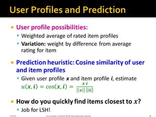  User profile possibilities:
▪ Weighted average of rated item profiles
▪ Variation: weight by difference from average
rating for item
 Prediction heuristic: Cosine similarity of user
and item profiles
▪ Given user profile x and item profile i, estimate
𝑢 𝒙, 𝒊 = cos 𝒙, 𝒊 =
𝒙·𝒊
𝒙 ⋅ 𝒊
 How do you quickly find items closest to 𝒙?
▪ Job for LSH!
1/25/22 Jure Leskovec, Stanford CS246:MiningMassive Datasets 18
 