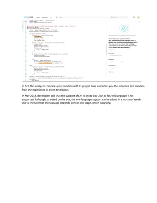 In fact, this analyzer compares your solution with its project base and offers you the intended best solution
from the experience of other developers.
In May 2018, developers said that the support of C++ is on its way , but so far, this language is not
supported. Although, as stated on the site, the new language support can be added in a matter of weeks
due to the fact that the language depends only on one stage, which is parsing.
 
