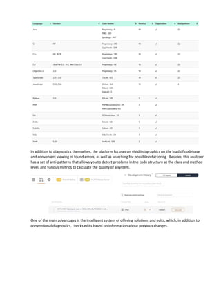 In addition to diagnostics themselves, the platform focuses on vivid infographics on the load of codebase
and convenient viewing of found errors, as well as searching for possible refactoring. Besides, this analyzer
has a set of anti-patterns that allows you to detect problems in the code structure at the class and method
level, and various metrics to calculate the quality of a system.
One of the main advantages is the intelligent system of offering solutions and edits, which, in addition to
conventional diagnostics, checks edits based on information about previous changes.
 