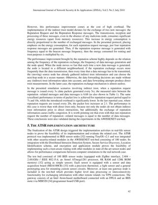 International Journal of Network Security & Its Applications (IJNSA), Vol.2, No.3, July 2010
62
However, this performance improvement comes at the cost of high overhead. The
implementation of the indirect trust model dictates for the exchange of two new messages: the
Reputation Request and the Reputation Response messages. The transmission, reception and
processing of these messages, even in the absence of any malicious node, consumes significant
energy resources (apart from memory resources). This increase in energy consumption is
directly proportional to the number of exchanged messages. In the presented protocol, placing
emphasis on the energy consumption, for each reputation request message, just four reputation
response messages are generated. Thus, if the reputation response message is generated with
frequency equal to the beacon message frequency, then the energy consumed for routing and
trust purposes is multiplied by six.
The performance improvement brought by the reputation scheme highly depends on the relation
among the frequency of the reputation exchange, the frequency of data message generation and
the node speed. When the node moves so fast that each time a new data message is generated,
the node is located in a different neighbourhood, if the reputation exchange occurs more
frequently than the data transmission, then every time that a data message has to be transmitted,
the (moving) source node has already gathered indirect trust information and can choose the
next-hop node in a secure manner. Otherwise, the data forwarding decisions are made without
any (indirect) trust information taken into account, and data forwarding attempts produce direct
trust measurements. In the latter case, the reputation exchange mechanism is almost useless.
In the presented simulation scenarios involving indirect trust, when a reputation request
message is issued every 3s (data packets generated every 5s), the measured ratio between the
reputation –related messages and data messages is 6.68 (as also shown in Table 1). The same
(excellent) performance in terms of packet loss is achieved for reputation request period equal to
7s and 10s, while the introduced overhead is significantly lower. In the last reported case, where
reputation requests are issued every 20s, the packet loss increases at 2.1. The performance in
this case is worse than with direct trust only, because not only the nodes do not obtain indirect
trust information prior to direct interactions, but additionally the exchange of reputation
information causes traffic congestion. It is worth pointing out that even with that rare reputation
request the number of reputation –related messages is equal to the number of data messages.
These conclusions were also validated during the experiments in the AWISSENET test-bed.
5. THE ATSR IMPLEMENTATION ARCHITECTURE
The finalization of the ATSR design triggered the implementation activities in real-life sensor
nodes to prove the feasibility of its implementation and evaluate the related cost. The ATSR
protocol was implemented in IRIS sensor nodes [32] running TinyOS v2.1 and was integrated
with other security-related modules in the AWISSENET test-bed consisting of 100 nodes. Its
integration with the Distributed Intrusion Detection System, Secure Service Discovery, Location
Identification scheme, and encryption and application module proves the feasibility of
implementing such a trust-aware routing with other modules in state-of-the-art sensor nodes and
allows for performance comparisons between computer simulations to the real network case.
The test bed consisted of 100 IRIS sensor nodes (equipped with ZigBee interface, 2.404 –
2.481GHz / IEEE 802.15.4, an Atmel ATmega1281 processor, 8K RAM and 128K ROM
memory) [32] acting as simple sensors. Each sensor is equipped with a sensor and data
acquisition board (MDA100CB) [33] with a precision thermistor, a light sensor and a general
prototyping area for mounting custom sensor circuits. Moreover, at least one gateway node is
included in the test-bed which provides higher level data processing or interconnectivity
functionality for exchanging information with other remote islands via VPN connections. The
gateway consists of an Intel Atom-based motherboard connected with an FPGA and an IRIS
mote (via MIB520 [34] programmer board USB port).
 