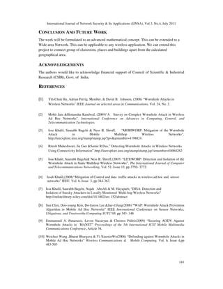 International Journal of Network Security & Its Applications (IJNSA), Vol.3, No.4, July 2011
141
CONCLUSION AND FUTURE WORK
The work will be formulated to an advanced mathematical concept. This can be extended to a
Wide area Network. This can be applicable to any wireless application. We can extend this
project to connect group of classroom, places and buildings apart from the calculated
geographical area.
ACKNOWLEDGEMENTS
The authors would like to acknowledge financial support of Council of Scientific & Industrial
Research (CSIR), Govt. of India.
REFERENCES
[1] Yih-Chun Hu, Adrian Perrig, Member, & David B. Johnson, (2006) “Wormhole Attacks in
Wireless Networks” IEEE Journal on selected areas in Communications, Vol. 24, No. 2.
[2] Mohit Jain &Himanshu Kandwal, (2009)“A Survey on Complex Wormhole Attack in Wireless
Ad Hoc Networks”. International Conference on Advances in Computing, Control, and
Telecommunication Technologies.
[3] Issa Khalil, Saurabh Bagchi & Ness B. Shroff, “MOBIWORP: Mitigation of the Wormhole
Attack in Mobile Multihop Wireless Networks”.
http://ieeexplore.ieee.org/stamp/stamp.jsp?tp=&arnumber=4198824
[4] Ritesh Maheshwari, Jie Gao &Samir R Das,” Detecting Wormhole Attacks in Wireless Networks
Using Connectivity Information”.http://ieeexplore.ieee.org/stamp/stamp.jsp?arnumber=04068262
[5] Issa Khalil, Saurabh Bagchi& Ness B. Shroff,(2007) “LITEWORP: Detection and Isolation of the
Wormhole Attack in Static Multihop Wireless Networks”. The International Journal of Computer
and Telecommunications Networking, Vol. 51, Issue 13, pp 3750- 3772.
[6] Issah Khalil,(2008)“Mitigation of Control and data traffic attacks in wireless ad-hoc and sensor
networks” IEEE Vol. 6, Issue 3, pp 344-362.
[7] Issa Khalil, Saurabh Bagchi, Najah AbuAli & M. Hayajneh, “DISA: Detection and
Isolation of Sneaky Attackers in Locally-Monitored Multi-hop Wireless Networks”
http://onlinelibrary.wiley.com/doi/10.1002/sec.152/abstract
[8] Sun Choi, Doo-young Kim, Do-hyeon Lee &Jae-il Jung(2008) “WAP: Wormhole Attack Prevention
Algorithm in Mobile Ad Hoc Networks” IEEE International Conference on Sensor Networks,
Ubiquitous, and Trustworthy Computing SUTC’08. pp 343- 348
[9] Emmanouil A. Panaousis, Levon Nazaryan & Christos Politis(2009) “Securing AODV Against
Wormhole Attacks in MANET” Proceedings of the 5th International ICST Mobile Multimedia
Communications Conference, Article 34.
[10] Weichao Wang ,Bharat Bhargava & Yi XiaoxinWu(2006) “Defending against Wormhole Attacks in
Mobile Ad Hoc Networks” Wireless Communications & Mobile Computing, Vol. 6, Issue 4,pp
483-503
 