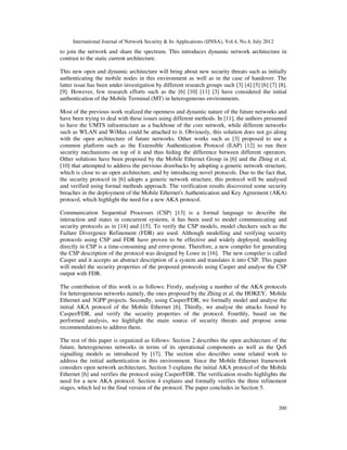 International Journal of Network Security & Its Applications (IJNSA), Vol.4, No.4, July 2012
200
to join the network and share the spectrum. This introduces dynamic network architecture in
contrast to the static current architecture.
This new open and dynamic architecture will bring about new security threats such as initially
authenticating the mobile nodes in this environment as well as in the case of handover. The
latter issue has been under investigation by different research groups such [3] [4] [5] [6] [7] [8],
[9]. However, few research efforts such as the [6] [10] [11] [3] have considered the initial
authentication of the Mobile Terminal (MT) in heterogeneous environments.
Most of the previous work realized the openness and dynamic nature of the future networks and
have been trying to deal with these issues using different methods. In [11], the authors presumed
to have the UMTS infrastructure as a backbone of the core network, while different networks
such as WLAN and WiMax could be attached to it. Obviously, this solution does not go along
with the open architecture of future networks. Other works such as [3] proposed to use a
common platform such as the Extensible Authentication Protocol (EAP) [12] to run their
security mechanisms on top of it and thus hiding the difference between different operators.
Other solutions have been proposed by the Mobile Ethernet Group in [6] and the Zhing et al,
[10] that attempted to address the previous drawbacks by adopting a generic network structure,
which is close to an open architecture, and by introducing novel protocols. Due to the fact that,
the security protocol in [6] adopts a generic network structure, this protocol will be analysed
and verified using formal methods approach. The verification results discovered some security
breaches in the deployment of the Mobile Ethernet's Authentication and Key Agreement (AKA)
protocol, which highlight the need for a new AKA protocol.
Communication Sequential Processes (CSP) [13] is a formal language to describe the
interaction and states in concurrent systems, it has been used to model communicating and
security protocols as in [14] and [15]. To verify the CSP models, model checkers such as the
Failure Divergence Refinement (FDR) are used. Although modelling and verifying security
protocols using CSP and FDR have proven to be effective and widely deployed, modelling
directly in CSP is a time-consuming and error-prone. Therefore, a new compiler for generating
the CSP description of the protocol was designed by Lowe in [16]. The new compiler is called
Casper and it accepts an abstract description of a system and translates it into CSP. This paper
will model the security properties of the proposed protocols using Casper and analyse the CSP
output with FDR.
The contribution of this work is as follows: Firstly, analysing a number of the AKA protocols
for heterogeneous networks namely, the ones proposed by the Zhing et al, the HOKEY, Mobile
Ethernet and 3GPP projects. Secondly, using Casper/FDR, we formally model and analyse the
initial AKA protocol of the Mobile Ethernet [6]. Thirdly, we analyse the attacks found by
Casper/FDR, and verify the security properties of the protocol. Fourthly, based on the
performed analysis, we highlight the main source of security threats and propose some
recommendations to address them.
The rest of this paper is organized as follows: Section 2 describes the open architecture of the
future, heterogeneous networks in terms of its operational components as well as the QoS
signalling models as introduced by [17]. The section also describes some related work to
address the initial authentication in this environment. Since the Mobile Ethernet framework
considers open network architecture, Section 3 explains the initial AKA protocol of the Mobile
Ethernet [6] and verifies the protocol using Casper/FDR. The verification results highlights the
need for a new AKA protocol. Section 4 explains and formally verifies the three refinement
stages, which led to the final version of the protocol. The paper concludes in Section 5.
 
