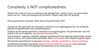 Complexity is NOT complicatedness
Think of the rules of chess as setting up the playing field – which moves are permissible,
which are not. Rules are background constants. Players take them for granted.
Chess grandmaster example. What does the grandmaster SEE?
If pieces on the board do not represent a moment in an ongoing game but are randomly
placed, the grandmaster sees complicatedness.
If pieces on the board represent a moment in an ongoing game, the grandmaster sees the
board in terms of relations, not physical characteristics.
Grand master’s cognitive Interface settings transitioned to considering relationships among
pieces in terms of a systemwide parameter, their functionality with respect to game’s goal.
This permits grandmaster to perceive strategy – flexible, anticipatory, avoids overfitting
Grandmaster therefore perceives opportunities and threats, properties that individual
pieces are absent from the physical characteristics of the chess pieces.
 