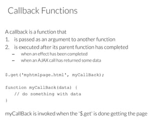 Callback Functions
A callback is a function that 
1.  is passed as an argument to another function 
2.  is executed after its parent function has completed
–  when an effect has been completed
–  when an AJAX call has returned some data
$.get('myhtmlpage.html', myCallBack);
function myCallBack(data) {
// do something with data
}
myCallBack is invoked when the '$.get' is done getting the page
 