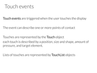 Touch events
Touch events are triggered when the user touches the display

The event can describe one or more points of contact

Touches are represented by the Touch object
each touch is described by a position, size and shape, amount of
pressure, and target element. 

Lists of touches are represented by TouchList objects



 