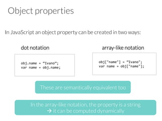 Object properties

In JavaScript an object property can be created in two ways:


dot notation 




 


 

 
array-like notation



obj.name	
  =	
  “Ivano”;	
  
var	
  name	
  =	
  obj.name;	
  
obj["name"]	
  =	
  ”Ivano";	
  
var	
  name	
  =	
  obj["name"];	
  
These are semantically equivalent too
In the array-like notation, the property is a string 
à it can be computed dynamically
 