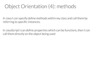 Object Orientation (4): methods

In Java I can specify deﬁne methods within my class and call them by
referring to speciﬁc instances.

In JavaScript I can deﬁne properties which can be functions, then I can
call them directly on the object being used







 