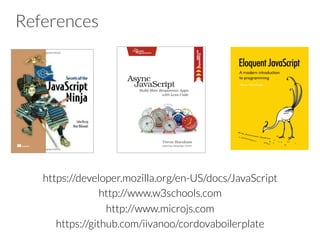 References
https://developer.mozilla.org/en-US/docs/JavaScript
http://www.w3schools.com
http://www.microjs.com
https://github.com/iivanoo/cordovaboilerplate
 